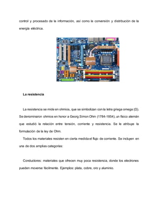 control y procesado de la información, así como la conversión y distribución de la
energía eléctrica.
La resistencia
La resistencia se mide en ohmios, que se simbolizan con la letra griega omega (Ω).
Se denominaron ohmios en honor a Georg Simon Ohm (1784-1854), un físico alemán
que estudió la relación entre tensión, corriente y resistencia. Se le atribuye la
formulación de la ley de Ohm.
Todos los materiales resisten en cierta medida el flujo de corriente. Se incluyen en
una de dos amplias categorías:
Conductores: materiales que ofrecen muy poca resistencia, donde los electrones
pueden moverse fácilmente. Ejemplos: plata, cobre, oro y aluminio.
 