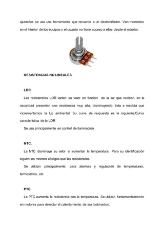 ajustarlos se usa una herramienta que recuerda a un destornillador. Van montados
en el interior de los equipos y el usuario no tiene acceso a ellos desde el exterior.
RESISTENCIAS NO LINEALES
LDR
Las resistencias LDR varían su valor en función de la luz que reciben, en la
oscuridad presentan una resistencia muy alta, disminuyendo ésta a medida que
incrementamos la luz ambiental. Su curva de respuesta es la siguiente:Curva
característica de la LDR
Se usa principalmente en control de iluminación.
NTC.
La NTC disminuye su valor al aumentar la temperatura. Para su identificación
siguen los mismos códigos que las resistencias.
Se utilizan principalmente, para alarmas y regulación de temperaturas,
termostatos, etc.
PTC
La PTC aumenta la resistencia con la temperatura. Se utilizan fundamentalmente
en motores para detectar el calentamiento de sus bobinados.
 