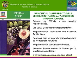 Decreto Ley 2811/74 y sus decretos reglamentarios. Ley 99/93 y sus decretos reglamentarios. Reglamentación relacionada con Licencias Ambientales. Permisos para el uso y/o aprovechamiento de los recursos naturales. Reglamentación comunidades étnicas. Acuerdos internacionales ratificados por la legislación colombiana. Otra legislación nacional, regional o local. PRINCIPIO 1:  CUMPLIMIENTO DE LA LEGISLACIÓN NACIONAL Y ACUERDOS INTERNACIONALES. 