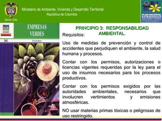Requisitos: Uso de medidas de prevención y control de accidentes que perjudiquen el ambiente, la salud humana y procesos. Contar con los permisos, autorizaciones o licencias vigentes requeridas por la ley para el uso de insumos necesarios para los procesos productivos. Contar con los permisos exigidos por las autoridades ambientales, necesarios que involucren vertimientos  y emisiones atmosféricas. NO usar materias primas tóxicas o peligrosas de uso restringido. PRINCIPIO 3:  RESPONSABILIDAD AMBIENTAL. 