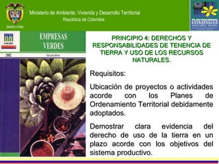 Requisitos: Ubicación de proyectos o actividades acorde con los Planes de Ordenamiento Territorial debidamente adoptados. Demostrar clara evidencia del derecho de uso de la tierra en un plazo acorde con los objetivos del sistema productivo. PRINCIPIO 4: DERECHOS Y RESPONSABILIDADES DE TENENCIA DE TIERRA Y USO DE LOS RECURSOS NATURALES. 