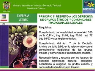 Requisitos: Cumplimiento de lo establecido en el Art. 330 de la C.P.N., Ley 21/91, Ley 70/93  art. 77 Ley 99/93 y sus reglamentarios. Cumplimiento del Art. 7 de la Decisión Andina de Julio 2/96, en lo relacionado con el conocimiento tradicional de los grupos étnicos y comunidades tradicionales locales. Reconocimiento y respeto por los lugares de especial significado cultural, ecológico, económico o religioso de grutos étnicos y comunidades tradicionales locales. PRINCIPIO 5: RESPETO A LOS DERECHOS DE GRUPOS ÉTNICOS Y COMUNIDADES TRADICIONALES LOCALES. 