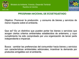 PROGRAMA NACIONAL DE ECOETIQUETADO Objetivo: Promover la producción  y consumo de bienes y servicios de menor impacto sobre el ambiente. Que es? Es un distintivo que pueden portar los bienes o servicios que acogen ciertos criterios ambientales establecidos de antemano, y cuyo cumplimiento ha sido comprobado por una organización de tercer parte independiente e imparcial. Busca:  cambiar las preferencias del consumidor hacia bienes y servicios con características ambientales adicionales; incentivar la demanda por productos amigables con el ambiente. 
