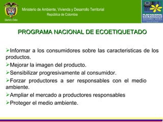 Informar a los consumidores  sobre las caracteristicas de los productos. Mejorar  la  imagen del producto . Sensibilizar progresivamente al consumidor . Forzar productores a ser responsables con  el medio  ambiente. Ampliar el  mercado a productores responsables Proteger el  medio ambiente. PROGRAMA NACIONAL DE ECOETIQUETADO 