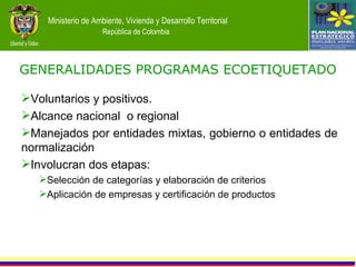 GENERALIDADES   PROGRAMAS ECOETIQUETADO Voluntarios y positivos. Alcance nacional  o regional Manejados por entidades mixtas, gobierno o entidades de normalización Involucran dos etapas: Selección de categorías y elaboración de criterios Aplicación de empresas y certificación de productos 