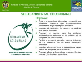 Objetivos: Crear una herramienta informativa y comercial para diferenciar productos que comparativamente presenten un mejor desempeño ambiental. Incentivar el crecimiento del mercado nacional por este tipo de productos.  Promover un cambio hacia los productos ambientalmente amigables en las preferencias de compra de los consumidores. Facilitar el acceso al mercado y mejorar la imagen de los productos con un mejor desempeño ambiental. Incentivar el crecimiento de la producción de bienes y servicios amigables con el ambiente. Promover el uso y desarrollo de procesos, técnicas y tecnologías limpias o sostenibles. SELLO AMBIENTAL COLOMBIANO 