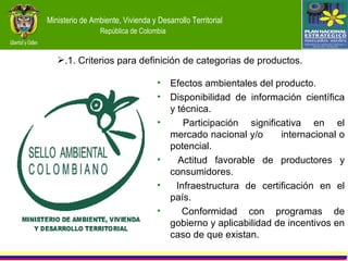 Efectos ambientales del producto. Disponibilidad de información científica y técnica. Participación significativa en el mercado nacional y/o  internacional o potencial. Actitud favorable de productores y consumidores. Infraestructura de certificación en el país. Conformidad con programas de gobierno y aplicabilidad de incentivos en caso de que existan.   .1. Criterios para definición de categorias de productos. 