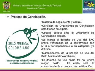 Proceso de Certificación. Sistema de seguimiento y control. Certifican los Organismos de Certificación acreditados en el país. Usuario solicita ante el Organismo de Certificación elegido. Se otorga el derecho de Uso del SAC previa verificación de la conformidad con NTC o correspondiente a su categoría, ya definida. Mantenimiento de la licencia de uso del Sello Ambiental Colombiano. El derecho de uso como tal no tendrá ningún costo.  El costo será lo correspondiente al proceso de certificación. 
