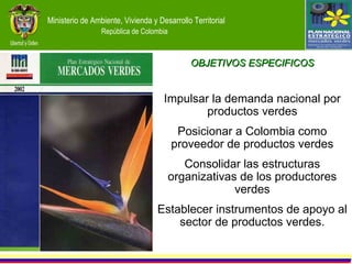 Ministerio de Ambiente,  OBJETIVOS ESPECIFICOS Impulsar la demanda nacional por productos verdes Posicionar a Colombia como proveedor de productos verdes Consolidar las estructuras organizativas de los productores verdes Establecer instrumentos de apoyo al sector de productos verdes. 