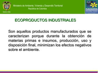 ECOPRODUCTOS INDUSTRIALES Son aquellos productos manufacturados que se caracterizan porque durante la obtención de materias primas e insumos, producción, uso y disposición final, minimizan los efectos negativos sobre el ambiente. 
