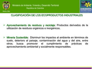 Aprovechamiento de residuos y reciclaje:  Productos derivados de la utilización de residuos orgánicos e inorgánicos . Mineria Sostenible:   Disminuir los impactos al ambiente en términos de suelo, deterioro al paisaje, contaminación del agua y del aire, entre otros; busca promover el cumplimiento de prácticas de aprovechamiento ambiental y socialmente responsables. CLASIFICACIÓN DE LOS ECOPRODUCTOS INDUSTRIALES  