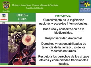 Cumplimiento de la legislación nacional y acuerdos internacionales. Buen uso y conservación de la biodiversidad. Responsabilidad Ambiental. Derechos y responsabilidades de tenencia de la tierra y uso de los recursos naturales. Respeto a los derechos de los grupos étnicos y comunidades tradicionales locales. PRINCIPIOS. 