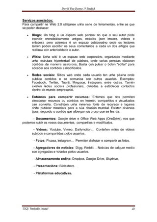 David Vaz Danta 1º Bach A 
Servizos asociados: 
Para compartir na Web 2.0 utilízanse unha serie de ferramentas, entre as que 
se poden destacar: 
 Blogs: Un blog é un espazo web persoal no que o seu autor pode 
escribir cronoloxicamente artigos, noticias (con imaxes, vídeos e 
enlaces), pero ademais é un espazo colaborativo onde os lectores 
tamén poden escribir os seus comentarios a cada un dos artigos que 
realizou con anterioridade o autor. 
 Wikis: Unha wiki é un espazo web corporativo, organizado mediante 
unha estrutura hipertextual de páxinas, onde varias persoas elaboran 
contidos de maneira asíncrona, Basta con pulsar o botón “editar” para 
acceder aos contidos e modificalos. 
 Redes sociais: Sitios web onde cada usuario ten unha páxina onde 
publica contidos e se comunica con outros usuarios. Exemplos: 
Facebook, Twitter, Tuenti, Myspace, Instagram, entre outras. Tamén 
existen redes sociais profesionais, dirixidas a establecer contactos 
dentro do mundo empresarial. 
 Entornos para compartir recursos: Entornos que nos permiten 
almacenar recursos ou contidos en Internet, compartilos e visualizalos 
can conveña. Constitúen unha inmensa fonte de recursos e lugares 
onde publicar materiais para a súa difusión mundial. Existen diversos 
tipos, segundo o contido que albergan ou o uso que se lles da: 
- Documentos: Google drive e Office Web Apps (OneDrive), nos que 
podemos subir os nosos documentos, compartilos e modificalos. 
- Videos: Youtube, Vimeo, Dailymotion… Conteñen miles de vídeos 
subidos e compartidos polos usuarios. 
- Fotos: Picasa, Instagram… Permiten disfrutar e compartir as fotos. 
- Agregadores de noticias: Digg, Reddit… Noticias de calquer medio 
son agregadas e votadas polos usuarios. 
- Almacenamento online: Dropbox, Google Drive, Skydrive. 
- Presentacións: Slideshare. 
- Plataformas educativas. 
TICS: Traballo Inicial 10 
 