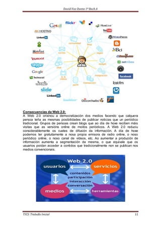 David Vaz Danta 1º Bach A 
Consecuencias da Web 2.0: 
A Web 2.0 orixinou a democratización dos medios facendo que calquera 
persoa teña as mesmas posibilidades de publicar noticias que un periódico 
tradicional. Grupos de persoas crean blogs que ao día de hoxe reciben máis 
visitas que as versións online de moitos periódicos. A Web 2.0 reduciu 
considerablemente os custes de difusión da información. A día de hoxe 
podemos ter gratuitamente a nosa propia emisora de radio online, o noso 
periódico online, o noso canal de vídeos, etc. Ao aumentar a produción de 
información aumenta a segmentación da mesma, o que equivale que os 
usuarios poidan acceder a contidos que tradicionalmente non se publican nos 
medios convencionais. 
TICS: Traballo Inicial 11 
 