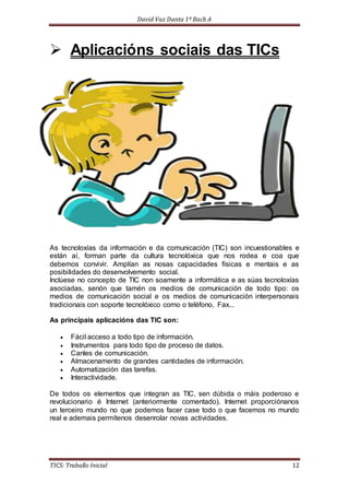 David Vaz Danta 1º Bach A 
 Aplicacións sociais das TICs 
As tecnoloxías da información e da comunicación (TIC) son incuestionables e 
están aí, forman parte da cultura tecnolóxica que nos rodea e coa que 
debemos convivir. Amplían as nosas capacidades físicas e mentais e as 
posibilidades do desenvolvemento social. 
Inclúese no concepto de TIC non soamente a informática e as súas tecnoloxías 
asociadas, senón que tamén os medios de comunicación de todo tipo: os 
medios de comunicación social e os medios de comunicación interpersonais 
tradicionais con soporte tecnolóxico como o teléfono, Fax... 
As principais aplicacións das TIC son: 
 Fácil acceso a todo tipo de información. 
 Instrumentos para todo tipo de proceso de datos. 
 Canles de comunicación. 
 Almacenamento de grandes cantidades de información. 
 Automatización das tarefas. 
 Interactividade. 
De todos os elementos que integran as TIC, sen dúbida o máis poderoso e 
revolucionario é Internet (anteriormente comentado). Internet proporciónanos 
un terceiro mundo no que podemos facer case todo o que facemos no mundo 
real e ademais permítenos desenrolar novas actividades. 
TICS: Traballo Inicial 12 
 