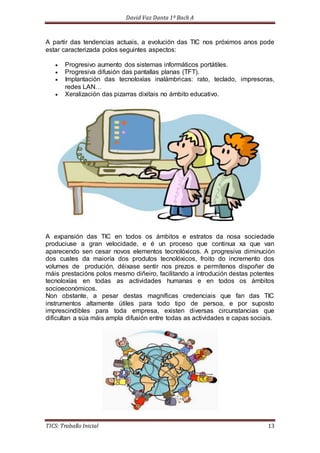 David Vaz Danta 1º Bach A 
A partir das tendencias actuais, a evolución das TIC nos próximos anos pode 
estar caracterizada polos seguintes aspectos: 
 Progresivo aumento dos sistemas informáticos portátiles. 
 Progresiva difusión das pantallas planas (TFT). 
 Implantación das tecnoloxías inalámbricas: rato, teclado, impresoras, 
redes LAN… 
 Xeralización das pizarras dixitais no ámbito educativo. 
A expansión das TIC en todos os ámbitos e estratos da nosa sociedade 
produciuse a gran velocidade, e é un proceso que continua xa que van 
aparecendo sen cesar novos elementos tecnolóxicos. A progresiva diminución 
dos custes da maioría dos produtos tecnolóxicos, froito do incremento dos 
volumes de produción, déixase sentir nos prezos e permítenos dispoñer de 
máis prestacións polos mesmo diñeiro, facilitando a introdución destas potentes 
tecnoloxías en todas as actividades humanas e en todos os ámbitos 
socioeconómicos. 
Non obstante, a pesar destas magníficas credenciais que fan das TIC 
instrumentos altamente útiles para todo tipo de persoa, e por suposto 
imprescindibles para toda empresa, existen diversas circunstancias que 
dificultan a súa máis ampla difusión entre todas as actividades e capas sociais. 
TICS: Traballo Inicial 13 
 