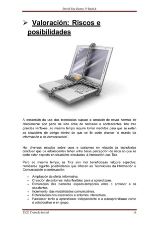 David Vaz Danta 1º Bach A 
 Valoración: Riscos e 
posibilidades 
A expansión do uso das tecnoloxías supuxo a xeración de novas normas de 
relacionarse son parte da vida cotiá de nenos/as e adolescentes. Isto trae 
grandes vantaxes, ao mesmo tempo require tomar medidas para que se eviten 
as situacións de perigo dentro do que se lle pode chamar “o mundo da 
información e da comunicación”. 
Hai diversos estudos sobre usos e costumes en relación ás tecnoloxías 
conclúen que os adolescentes teñen unha baixa percepción do risco ao que se 
pode estar exposto en situacións vinculadas á interacción cas Tics. 
Pero ao mesmo tempo, as Tics son moi beneficiosas nalgúns aspectos, 
noméanse algunha posibilidades que ofrecen as Tecnoloxías da Información e 
Comunicación a continuación: 
 Ampliación da oferta informativa. 
 Creación de entornos máis flexibles para a aprendizaxe. 
 Eliminación das barreiras espazo-temporais entre o profesor e os 
estudantes. 
 Incremento das modalidades comunicativas. 
 Potenciación dos escenarios e entornos interactivos. 
 Favorecer tanto a aprendizaxe independente e a autoaprendizaxe como 
o colaborativo e en grupo. 
TICS: Traballo Inicial 14 
 