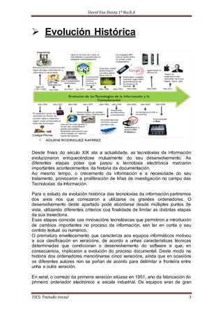 David Vaz Danta 1º Bach A 
 Evolución Histórica 
Desde finais do século XIX ata a actualidade, as tecnoloxías da información 
evolucionaron enriquecéndose mutuamente do seu desenvolvemento. As 
diferentes etapas polas que pasou a tecnoloxía electrónica marcaron 
importantes acontecementos da historia da documentación. 
Ao mesmo tempo, o crecemento da información e a necesidade do seu 
tratamento, provocaron a proliferación de liñas de investigación no campo das 
Tecnoloxías da Información. 
Para o estudo da evolución histórica das tecnoloxías da información partiremos 
dos anos nos que comezaron a utilizarse os grandes ordenadores. O 
desenvolvemento deste apartado pode abordarse desde múltiples puntos de 
vista, utilizando diferentes criterios coa finalidade de limitar as distintas etapas 
da súa traxectoria. 
Esas etapas coincide cas innovacións tecnolóxicas que permitiron a introdución 
de cambios importantes no proceso da información, sen ter en conta o seu 
contido textual ou numérico. 
O prematuro envellecemento que caracteriza aos equipos informáticos motivou 
a súa clasificación en xeracións, de acordo a unhas características técnicas 
determinadas que condicionan o desenvolvemento do software e que, en 
consecuencia, implicaron a evolución do proceso documental. Deste modo na 
historia dos ordenadores menciónanse cinco xeracións, aínda que en ocasións 
os diferentes autores non se poñan de acordo para delimitar a fronteira entre 
unha e outra xeración. 
En xeral, o comezo da primeira xeración sitúase en 1951, ano da fabricación do 
primeiro ordenador electrónico a escala industrial. Os equipos eran de gran 
TICS: Traballo Inicial 3 
 
