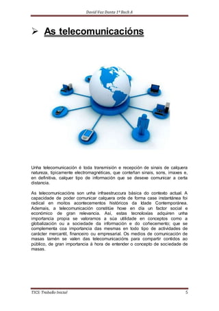 David Vaz Danta 1º Bach A 
 As telecomunicacións 
Unha telecomunicación é toda transmisión e recepción de sinais de calquera 
natureza, tipicamente electromagnéticas, que conteñan sinais, sons, imaxes e, 
en definitiva, calquer tipo de información que se desexe comunicar a certa 
distancia. 
As telecomunicacións son unha infraestruccura básica do contexto actual. A 
capacidade de poder comunicar calquera orde de forma case instantánea foi 
radical en moitos acontecementos históricos da Idade Contemporánea. 
Ademais, a telecomunicación constitúe hoxe en día un factor social e 
económico de gran relevancia. Así, estas tecnoloxías adquiren unha 
importancia propia se valoramos a súa utilidade en conceptos como a 
globalización ou a sociedade da información e do coñecemento; que se 
complementa coa importancia das mesmas en todo tipo de actividades de 
carácter mercantil, financeiro ou empresarial. Os medios de comunicación de 
masas tamén se valen das telecomunicacións para compartir contidos ao 
público, de gran importancia á hora de entender o concepto de sociedade de 
masas. 
TICS: Traballo Inicial 5 
 