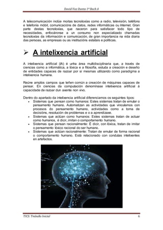 David Vaz Danta 1º Bach A 
A telecomunicación inclúe moitas tecnoloxías como a radio, televisión, teléfono 
e telefonía móbil, comunicacións de datos, redes informáticas ou Internet. Gran 
parte destas tecnoloxías, que naceron para satisfacer todo tipo de 
necesidades, enfocáronse a un consumo non especializado chamadas 
tecnoloxías da información e comunicación, de gran importancia na vida diaria 
das persoas, as empresas ou as institucións estatais e políticas. 
 A intelixencia artificial 
A intelixencia artificial (IA) é unha área multidisciplinaria que, a través de 
ciencias como a informática, a lóxica e a filosofía, estuda a creación e deseño 
de entidades capaces de razoar por si mesmas utilizando como paradigma a 
intelixencia humana. 
Reúne amplos campos que teñen común a creación de máquinas capaces de 
pensar. En ciencias da computación denomínase intelixencia artificial á 
capacidade de razoar dun axente non vivo. 
Dentro do apartado da intelixencia artificial diferenciamos os seguintes tipos: 
 Sistemas que pensan como humanos: Estes sistemas tratan de emular o 
pensamento humano. Automatizan as actividades que vinculamos con 
procesos do pensamento humano, actividades como a toma de 
decisións, resolución de problemas e o a aprendizaxe. 
 Sistemas que actúan como humanos: Estes sistemas tratan de actuar 
como humanos, é dicir, imitan o comportamento humano. 
 Sistemas que pensan racionalmente: É dicir, con lóxica, tratan de imitar 
o pensamento lóxico racional do ser humano. 
 Sistemas que actúan racionalmente: Tratan de emular de forma racional 
o comportamento humano. Está relacionado con condutas intelixentes 
en artefactos. 
TICS: Traballo Inicial 6 
 