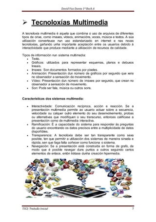 David Vaz Danta 1º Bach A 
 Tecnoloxías Multimedia 
A tecnoloxía multimedia é aquela que combina o uso de arquivos de diferentes 
tipos de orixe, como imaxes, vídeos, animacións, voces, música e textos. A súa 
utilización converteuse nun uso estandarizado en internet e nas novas 
tecnoloxías, gañando unha importante aceptación entre os usuarios debido á 
interactividade que produce mediante a utilización de recursos de calidade. 
Tipos de información nun sistema multimedia: 
 Texto. 
 Gráficos: utilizados para representar esquemas, planos e debuxos 
lineais. 
 Imaxes: Son documentos formados por píxeles. 
 Animación: Presentación dun número de gráficos por segundo que xera 
no observador a sensación de movemento. 
 Vídeo: Presentación dun número de imaxes por segundo, que crean no 
observador a sensación de movemento. 
 Son: Pode ser fala, música ou outros sons. 
Características dos sistemas multimedia: 
 Interactividade: Comunicación recíproca, acción e reacción. Se a 
presentación multimedia permite ao usuario actuar sobre a secuencia, 
velocidade ou calquer outro elemento do seu desenvolvemento, probas 
ou alternativas que modifiquen o seu transcurso, entonces califícase a 
presentación como de multimedia interactiva. 
 Ramificación: É a capacidade do sistema para responder ás preguntas 
do usuario encontrando os datos precisos entre a multiplicidade de datos 
dispoñibles. 
 Transparencia: A tecnoloxía debe ser tan transparente como sexa 
posible, ten que permitir a utilización dos sistemas de maneira sinxela e 
rápida, sen que faga falta coñecer como funciona o sistema. 
 Navegación: Se a presentación está construída en forma de grafo, de 
modo que é posible navegar duns puntos a outros seguindo certos 
elementos de enlace, entón trátase dunha creación hipermedia. 
TICS: Traballo Inicial 7 
 