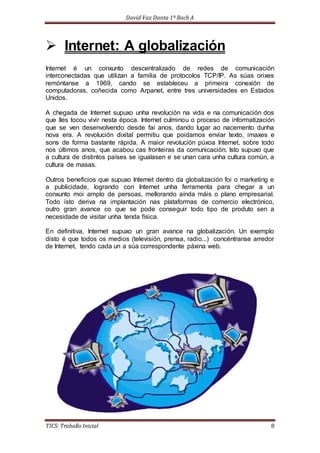 David Vaz Danta 1º Bach A 
 Internet: A globalización 
Internet é un conxunto descentralizado de redes de comunicación 
interconectadas que utilizan a familia de protocolos TCP/IP. As súas orixes 
remóntanse a 1969, cando se estableceu a primeira conexión de 
computadoras, coñecida como Arpanet, entre tres universidades en Estados 
Unidos. 
A chegada de Internet supuxo unha revolución na vida e na comunicación dos 
que lles tocou vivir nesta época. Internet culminou o proceso de informatización 
que se ven desenvolvendo desde fai anos, dando lugar ao nacemento dunha 
nova era. A revolución dixital permitiu que poidamos enviar texto, imaxes e 
sons de forma bastante rápida. A maior revolución púxoa Internet, sobre todo 
nos últimos anos, que acabou cas fronteiras da comunicación. Isto supuxo que 
a cultura de distintos países se igualasen e se unan cara unha cultura común, a 
cultura de masas. 
Outros beneficios que supuxo Internet dentro da globalización foi o marketing e 
a publicidade, logrando con Internet unha ferramenta para chegar a un 
conxunto moi amplo de persoas, mellorando aínda máis o plano empresarial. 
Todo isto deriva na implantación nas plataformas de comercio electrónico, 
outro gran avance co que se pode conseguir todo tipo de produto sen a 
necesidade de visitar unha tenda física. 
En definitiva, Internet supuxo un gran avance na globalización. Un exemplo 
disto é que todos os medios (televisión, prensa, radio...) concéntranse arredor 
de Internet, tendo cada un a súa correspondente páxina web. 
TICS: Traballo Inicial 8 
 