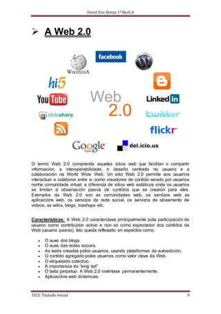 David Vaz Danta 1º Bach A 
 A Web 2.0 
O termo Web 2.0 comprende aqueles sitios web que facilitan o compartir 
información, a interoperabilidade, o deseño centrado no usuario e a 
colaboración na World Wide Web. Un sitio Web 2.0 permite aos usuarios 
interactuar e colaborar entre si como creadores de contido xerado por usuarios 
nunha comunidade virtual, a diferenza de sitios web estáticos onde os usuarios 
se limitan á observación pasiva de contidos que se crearon para eles. 
Exemplos da Web 2.0 son as comunidades web, os servizos web as 
aplicacións web, os servizos de rede social, os servizos de aloxamento de 
videos, as wikis, blogs, mashups etc. 
Características: A Web 2.0 caracterízase principalmente pola participación do 
usuario como contribuidor activo e non só como espectador dos contidos da 
Web (usuario pasivo). Isto queda reflexado en aspectos como: 
 O auxe dos blogs. 
 O auxe das redes sociais. 
 As webs creadas polos usuarios, usando plataformas de autoedición. 
 O contido agregado polos usuarios como valor clave da Web. 
 O etiquetado colectivo. 
 A importancia do “long tail” 
 O beta perpetuo: A Web 2.0 invéntase permanentemente. 
 Aplicacións web dinámicas. 
TICS: Traballo Inicial 9 
 