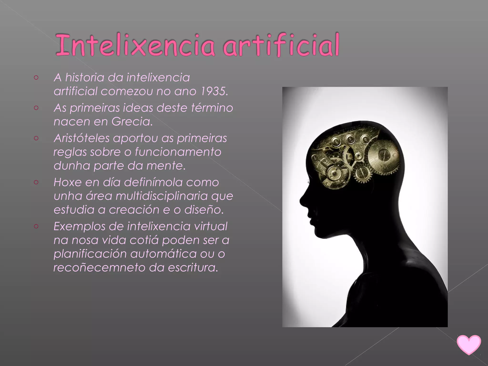 o A historia da intelixencia 
artificial comezou no ano 1935. 
o As primeiras ideas deste término 
nacen en Grecia. 
o Aristóteles aportou as primeiras 
reglas sobre o funcionamento 
dunha parte da mente. 
o Hoxe en día definímola como 
unha área multidisciplinaria que 
estudia a creación e o diseño. 
o Exemplos de intelixencia virtual 
na nosa vida cotiá poden ser a 
planificación automática ou o 
recoñecemneto da escritura. 
 