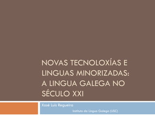 NOVAS TECNOLOXÍAS E
LINGUAS MINORIZADAS:
A LINGUA GALEGA NO
SÉCULO XXI
Xosé Luís Regueira
Instituto da Lingua Galega (USC)
 