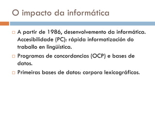 O impacto da informática
 A partir de 1986, desenvolvemento da informática.
Accesibilidade (PC): rápida informatización do
traballo en lingüística.
 Programas de concordancias (OCP) e bases de
datos.
 Primeiras bases de datos: corpora lexicográficos.
 