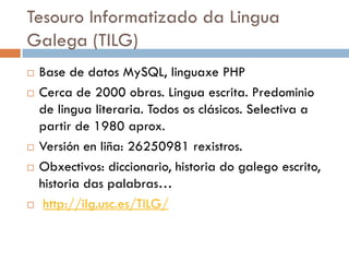 Tesouro Informatizado da Lingua
Galega (TILG)
 Base de datos MySQL, linguaxe PHP
 Cerca de 2000 obras. Lingua escrita. Predominio
de lingua literaria. Todos os clásicos. Selectiva a
partir de 1980 aprox.
 Versión en liña: 26250981 rexistros.
 Obxectivos: diccionario, historia do galego escrito,
historia das palabras…
 http://ilg.usc.es/TILG/
 