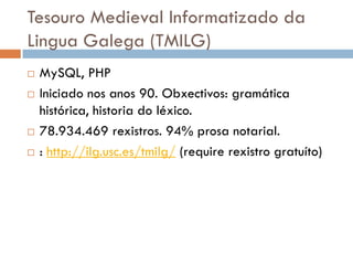 Tesouro Medieval Informatizado da
Lingua Galega (TMILG)
 MySQL, PHP
 Iniciado nos anos 90. Obxectivos: gramática
histórica, historia do léxico.
 78.934.469 rexistros. 94% prosa notarial.
 : http://ilg.usc.es/tmilg/ (require rexistro gratuíto)
 