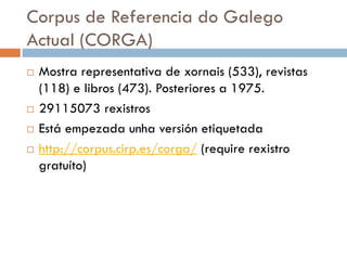 Corpus de Referencia do Galego
Actual (CORGA)
 Mostra representativa de xornais (533), revistas
(118) e libros (473). Posteriores a 1975.
 29115073 rexistros
 Está empezada unha versión etiquetada
 http://corpus.cirp.es/corga/ (require rexistro
gratuíto)
 