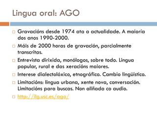 Lingua oral: AGO
 Gravacións desde 1974 ata a actualidade. A maioría
dos anos 1990-2000.
 Máis de 2000 horas de gravación, parcialmente
transcritas.
 Entrevista dirixida, monólogos, sobre todo. Lingua
popular, rural e das xeracións maiores.
 Interese dialectolóxico, etnográfico. Cambio lingüístico.
 Limitacións: lingua urbana, xente nova, conversación.
Limitacións para buscas. Non aliñada co audio.
 http://ilg.usc.es/ago/
 