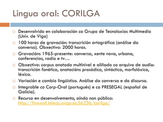 Lingua oral: CORILGA
 Desenvolvido en colaboración co Grupo de Tecnoloxías Multimedia
(Univ. de Vigo)
 100 horas de gravación: transcrición ortográfica (análise da
conversa). Obxectivo: 2000 horas.
 Gravacións 1965-presente: conversa, xente nova, urbana,
conferencias, radio e tv…
 Obxectivo: corpus anotado multinivel e aliñado co arquivo de audio:
transcrición fonética, anotacións prosódica, sintáctica, morfolóxica,
léxica.
 Variación e cambio lingüístico. Análise da conversa e do discurso.
 Integrable co Corp-Oral (portugués) e co PRESEGAL (español de
Galicia).
 Recurso en desenvolvemento, aínda non público:
http://firewall.teleco.uvigo.es:56236/corilga/
 