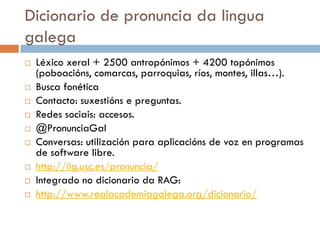 Dicionario de pronuncia da lingua
galega
 Léxico xeral + 2500 antropónimos + 4200 topónimos
(poboacións, comarcas, parroquias, ríos, montes, illas…).
 Busca fonética
 Contacto: suxestións e preguntas.
 Redes sociais: accesos.
 @PronunciaGal
 Conversas: utilización para aplicacións de voz en programas
de software libre.
 http://ilg.usc.es/pronuncia/
 Integrado no dicionario da RAG:
 http://www.realacademiagalega.org/dicionario/
 