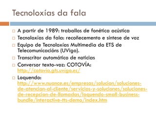 Tecnoloxías da fala
 A partir de 1989: traballos de fonética acústica
 Tecnoloxías da fala: recoñecemento e síntese de voz
 Equipo de Tecnoloxías Multimedia da ETS de
Telecomunicacións (UVigo).
 Transcritor automático de noticias
 Conversor texto-voz: COTOVÍA:
http://cotovia.gts.uvigo.es/
 Loquendo:
http://www.nuance.es/empresas/solucion/soluciones-
de-atencion-al-cliente/servicios-y-soluciones/soluciones-
de-recepcion-de-llamadas/loquendo-small-business-
bundle/interactive-tts-demo/index.htm
 