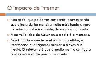 O impacto de internet
 Non só fai que poidamos compartir recursos, senón
que afecta dunha maneira moito máis fonda a nosa
maneira de estar no mundo, de entender o mundo.
 A xa vella idea de McLuhan: o medio é a mensaxe.
 Non importa o que transmitamos, os contidos, a
información que fagamos circular a través dun
medio. O relevante é que o medio mesmo configura
a nosa maneira de percibir o mundo.
 