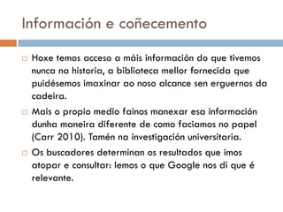 Información e coñecemento
 Hoxe temos acceso a máis información do que tivemos
nunca na historia, a biblioteca mellor fornecida que
puidésemos imaxinar ao noso alcance sen erguernos da
cadeira.
 Mais o propio medio fainos manexar esa información
dunha maneira diferente de como faciamos no papel
(Carr 2010). Tamén na investigación universitaria.
 Os buscadores determinan os resultados que imos
atopar e consultar: lemos o que Google nos di que é
relevante.
 