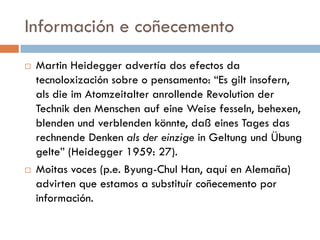 Información e coñecemento
 Martin Heidegger advertía dos efectos da
tecnoloxización sobre o pensamento: “Es gilt insofern,
als die im Atomzeitalter anrollende Revolution der
Technik den Menschen auf eine Weise fesseln, behexen,
blenden und verblenden könnte, daß eines Tages das
rechnende Denken als der einzige in Geltung und Übung
gelte” (Heidegger 1959: 27).
 Moitas voces (p.e. Byung-Chul Han, aquí en Alemaña)
advirten que estamos a substituír coñecemento por
información.
 