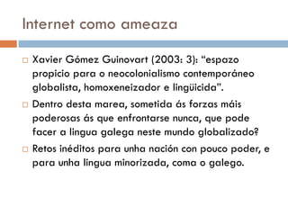 Internet como ameaza
 Xavier Gómez Guinovart (2003: 3): “espazo
propicio para o neocolonialismo contemporáneo
globalista, homoxeneizador e lingüicida”.
 Dentro desta marea, sometida ás forzas máis
poderosas ás que enfrontarse nunca, que pode
facer a lingua galega neste mundo globalizado?
 Retos inéditos para unha nación con pouco poder, e
para unha lingua minorizada, coma o galego.
 