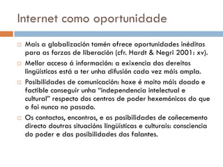 Internet como oportunidade
 Mais a globalización tamén ofrece oportunidades inéditas
para as forzas de liberación (cfr. Hardt & Negri 2001: xv).
 Mellor acceso á información: a exixencia dos dereitos
lingüísticos está a ter unha difusión cada vez máis ampla.
 Posibilidades de comunicación: hoxe é moito máis doado e
factible conseguir unha “independencia intelectual e
cultural” respecto dos centros de poder hexemónicos do que
o foi nunca no pasado.
 Os contactos, encontros, e as posibilidades de coñecemento
directo doutras situacións lingüísticas e culturais: consciencia
do poder e das posibilidades dos falantes.
 