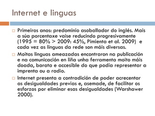 Internet e linguas
 Primeiros anos: predominio asoballador do inglés. Mais
a súa porcentaxe vaise reducindo progresivamente
(1995 = 80% > 2009: 45%, Pimienta et al. 2009) e
cada vez as linguas da rede son máis diversas.
 Moitas linguas ameazadas encontraron na publicación
e na comunicación en liña unha ferramenta moito máis
doada, barata e accesible do que podía representar a
imprenta ou a radio.
 Internet presenta a contradición de poder acrecentar
as desigualdades previas e, asemade, de facilitar os
esforzos por eliminar esas desigualdades (Warshawer
2000).
 