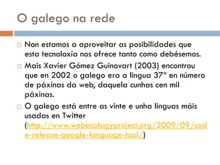 O galego na rede
 Non estamos a aproveitar as posibilidades que
esta tecnoloxía nos ofrece tanto como debésemos.
 Mais Xavier Gómez Guinovart (2003) encontrou
que en 2002 o galego era a lingua 37ª en número
de páxinas da web, daquela cunhas cen mil
páxinas.
 O galego está entre as vinte e unha linguas máis
usadas en Twitter
(http://www.webecologyproject.org/2009/09/cod
e-release-google-language-tool/)
 