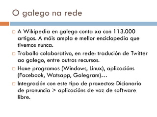 O galego na rede
 A Wikipedia en galego conta xa con 113.000
artigos. A máis ampla e mellor enciclopedia que
tivemos nunca.
 Traballo colaborativo, en rede: tradución de Twitter
ao galego, entre outros recursos.
 Hoxe programas (Windows, Linux), aplicacións
(Facebook, Watsapp, Galegram)…
 Integración con este tipo de proxectos: Dicionario
de pronuncia > aplicacións de voz de software
libre.
 