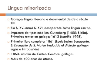 Lingua minorizada
 Galego: lingua literaria e documental desde o século
XIII
 Fin S. XV-inicios S. XVI: desaparece como lingua escrita.
 Imprenta de tipos móbiles: Gutenberg (1455: Biblia).
Primeiros textos en galego: 1612 (Mariño 1998).
 Primeiro libro completo: 1861 (Louis Lucien Bonaparte,
El Evangelio de S. Mateo traducido al dialecto gallego:
agás a introdución)
 1863: Rosalía de Castro: Cantares gallegos.
 Máis de 400 anos de atraso.
 