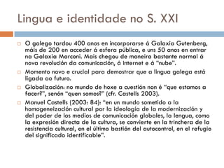 Lingua e identidade no S. XXI
 O galego tardou 400 anos en incorporarse á Galaxia Gutenberg,
máis de 200 en acceder á esfera pública, e uns 50 anos en entrar
na Galaxia Marconi. Mais chegou de maneira bastante normal á
nova revolución da comunicación, á internet e á “nube”.
 Momento novo e crucial para demostrar que a lingua galega está
ligada ao futuro.
 Globalización: no mundo de hoxe a cuestión non é “que estamos a
facer?”, senón “quen somos?” (cfr. Castells 2003).
 Manuel Castells (2003: 84): “en un mundo sometido a la
homogeneización cultural por la ideología de la modernización y
del poder de los medios de comunicación globales, la lengua, como
la expresión directa de la cultura, se convierte en la trinchera de la
resistencia cultural, en el último bastión del autocontrol, en el refugio
del significado identificable”.
 