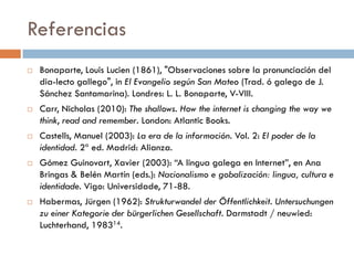 Referencias
 Bonaparte, Louis Lucien (1861), "Observaciones sobre la pronunciación del
dia­lecto gallego", in El Evangelio según San Mateo (Trad. ó galego de J.
Sánchez Santamarina). Londres: L. L. Bonaparte, V-VIII.
 Carr, Nicholas (2010): The shallows. How the internet is changing the way we
think, read and remember. London: Atlantic Books.
 Castells, Manuel (2003): La era de la información. Vol. 2: El poder de la
identidad. 2ª ed. Madrid: Alianza.
 Gómez Guinovart, Xavier (2003): “A lingua galega en Internet”, en Ana
Bringas & Belén Martín (eds.): Nacionalismo e gobalización: lingua, cultura e
identidade. Vigo: Universidade, 71-88.
 Habermas, Jürgen (1962): Strukturwandel der Öffentlichkeit. Untersuchungen
zu einer Kategorie der bürgerlichen Gesellschaft. Darmstadt / neuwied:
Luchterhand, 198314.
 