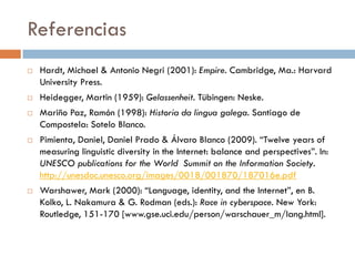 Referencias
 Hardt, Michael & Antonio Negri (2001): Empire. Cambridge, Ma.: Harvard
University Press.
 Heidegger, Martin (1959): Gelassenheit. Tübingen: Neske.
 Mariño Paz, Ramón (1998): Historia da lingua galega. Santiago de
Compostela: Sotelo Blanco.
 Pimienta, Daniel, Daniel Prado & Álvaro Blanco (2009). “Twelve years of
measuring linguistic diversity in the Internet: balance and perspectives”. In:
UNESCO publications for the World Summit on the Information Society.
http://unesdoc.unesco.org/images/0018/001870/187016e.pdf
 Warshawer, Mark (2000): “Language, identity, and the Internet”, en B.
Kolko, L. Nakamura & G. Rodman (eds.): Race in cyberspace. New York:
Routledge, 151-170 [www.gse.uci.edu/person/warschauer_m/lang.html].
 