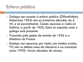 Esfera pública
 Galego non accede á esfera pública (Öffentlichkeit,
Habermas 1962) ata as primeiras décadas do S.
XX, e só parcialmente. Cando aparece a radio en
Galicia, a partir de 1932, faise en español, mais o
galego está presente.
 Truncada polo golpe de estado de 1936 e a
ditadura de Franco.
 Galego non aparece, por tanto, nos medios (radio,
TV) ata os últimos anos da ditadura e na transición
(anos 1970). Varias décadas de atraso.
 